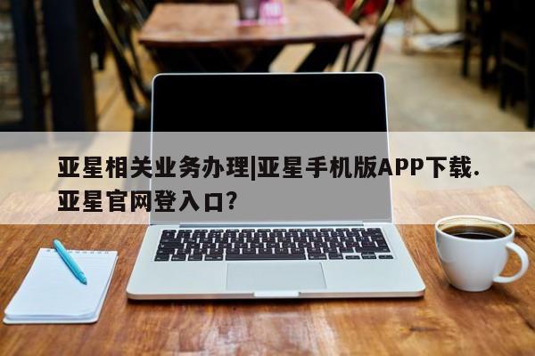 亚星相关业务办理 亚星_官网亚星相关业务办理|亚星手机版APP下载.亚星官网登入口？