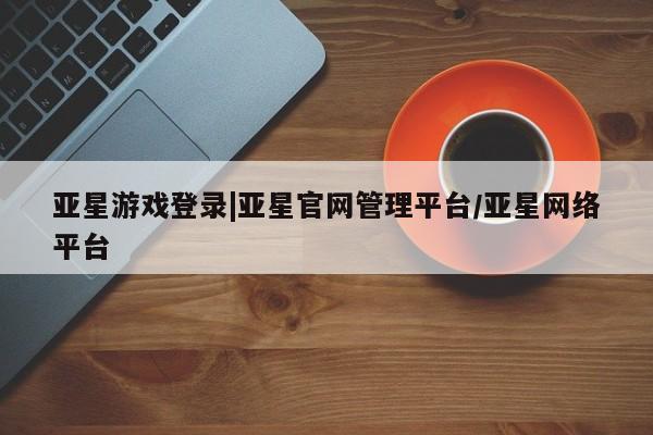亚星相关业务办理 亚星_官网亚星游戏登录|亚星官网管理平台/亚星网络平台