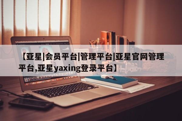亚星相关业务办理 亚星_官网【亚星|会员平台|管理平台|亚星官网管理平台,亚星yaxing登录平台】