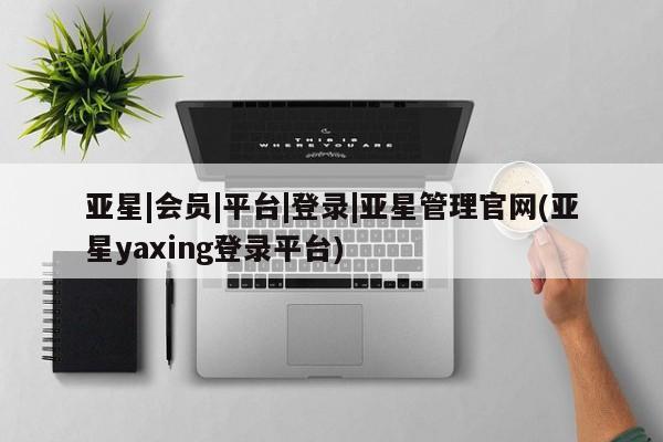 亚星相关业务办理 亚星_官网亚星|会员|平台|登录|亚星管理官网(亚星yaxing登录平台)