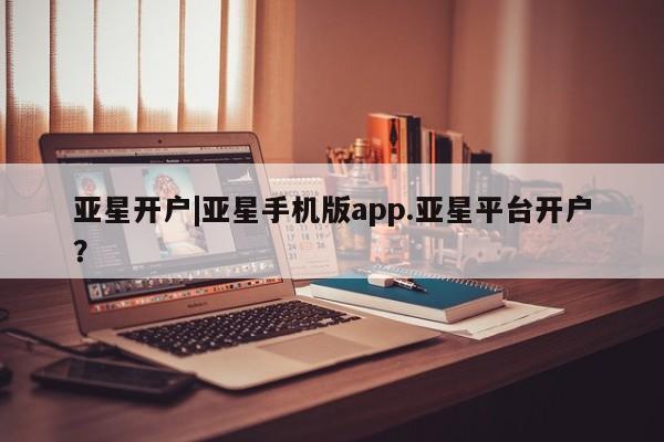 亚星相关业务办理 亚星_官网亚星开户|亚星手机版app.亚星平台开户？