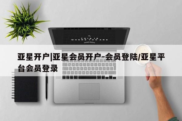 亚星相关业务办理 亚星_官网亚星开户|亚星会员开户-会员登陆/亚星平台会员登录