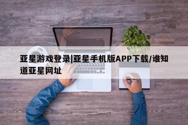 亚星相关业务办理 亚星_官网亚星游戏登录|亚星手机版APP下载/谁知道亚星网址
