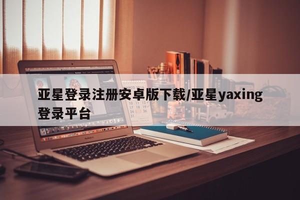 亚星相关业务办理 亚星_官网亚星登录注册安卓版下载/亚星yaxing登录平台