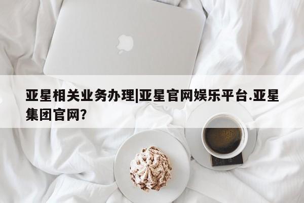 亚星相关业务办理 亚星_官网亚星相关业务办理|亚星官网娱乐平台.亚星集团官网？