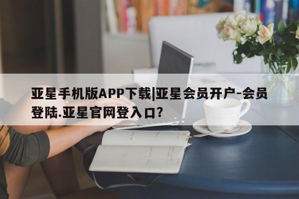 亚星相关业务办理 亚星_官网亚星手机版APP下载|亚星会员开户-会员登陆.亚星官网登入口？