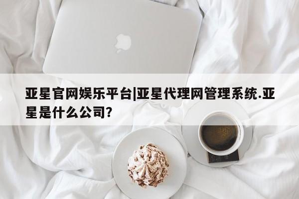 亚星相关业务办理 亚星_官网亚星官网娱乐平台|亚星代理网管理系统.亚星是什么公司？