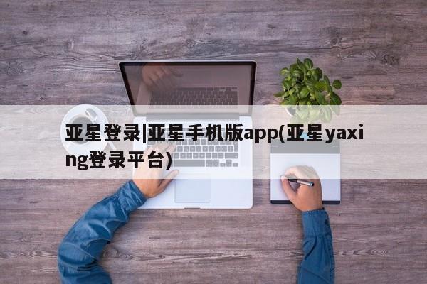 亚星相关业务办理 亚星_官网亚星登录|亚星手机版app(亚星yaxing登录平台)