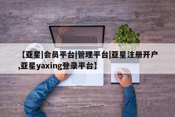 亚星相关业务办理 亚星_官网【亚星|会员平台|管理平台|亚星注册开户,亚星yaxing登录平台】