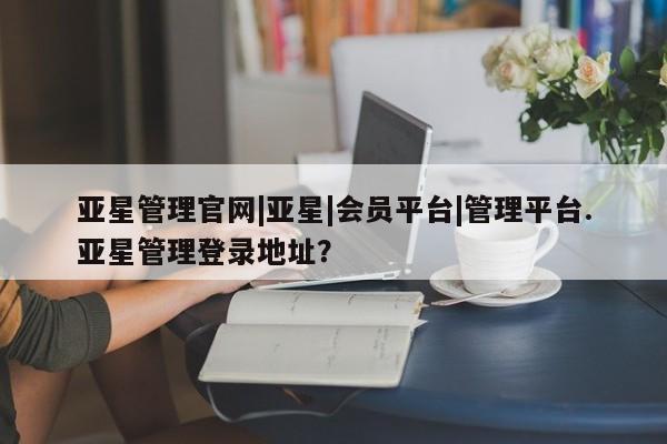 亚星相关业务办理 亚星_官网亚星管理官网|亚星|会员平台|管理平台.亚星管理登录地址？