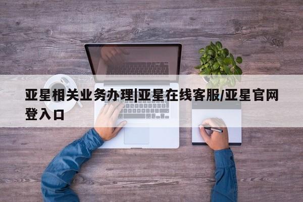 亚星相关业务办理 亚星_官网亚星相关业务办理|亚星在线客服/亚星官网登入口