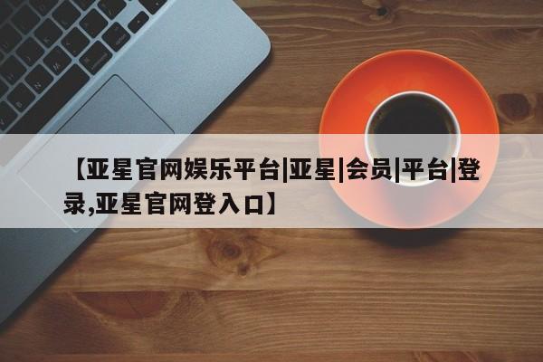 亚星相关业务办理 亚星_官网【亚星官网娱乐平台|亚星|会员|平台|登录,亚星官网登入口】