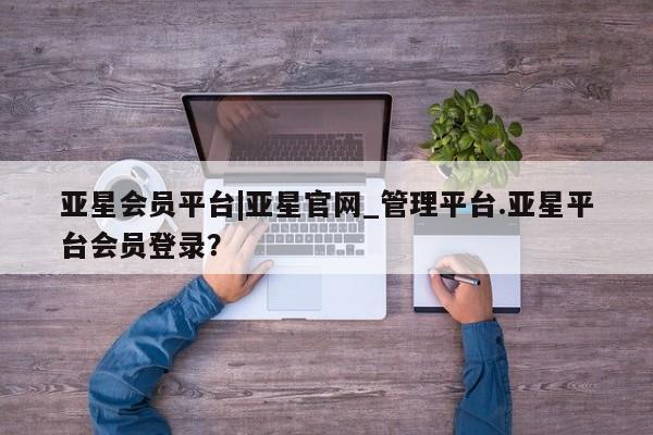 亚星相关业务办理 亚星_官网亚星会员平台|亚星官网_管理平台.亚星平台会员登录？