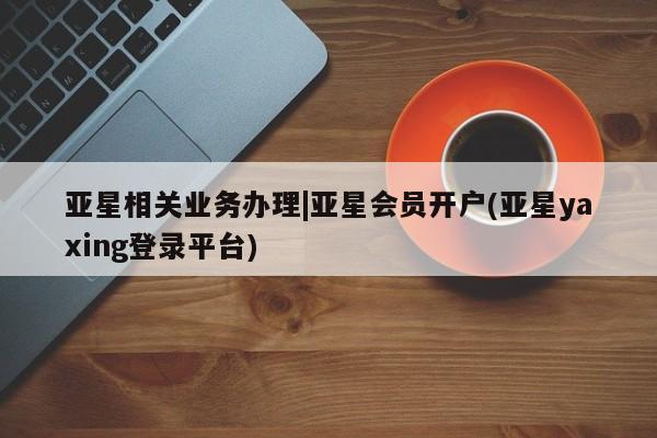 亚星相关业务办理 亚星_官网亚星相关业务办理|亚星会员开户(亚星yaxing登录平台)