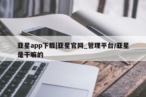 亚星相关业务办理 亚星_官网亚星app下载|亚星官网_管理平台/亚星是干嘛的