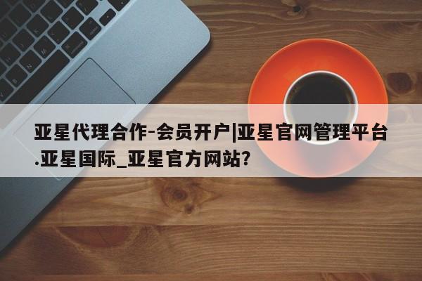 亚星相关业务办理 亚星_官网亚星代理合作-会员开户|亚星官网管理平台.亚星国际_亚星官方网站？
