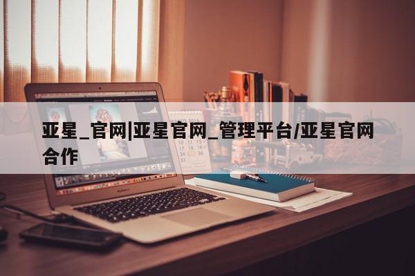 亚星相关业务办理 亚星_官网亚星_官网|亚星官网_管理平台/亚星官网合作