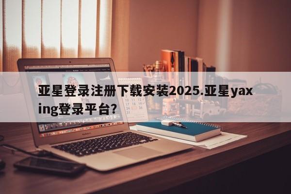 亚星相关业务办理 亚星_官网亚星登录注册下载安装2025.亚星yaxing登录平台？