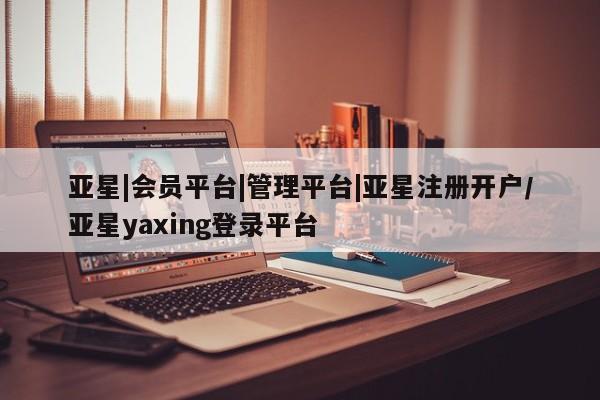 亚星相关业务办理 亚星_官网亚星|会员平台|管理平台|亚星注册开户/亚星yaxing登录平台