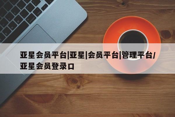 亚星相关业务办理 亚星_官网亚星会员平台|亚星|会员平台|管理平台/亚星会员登录口