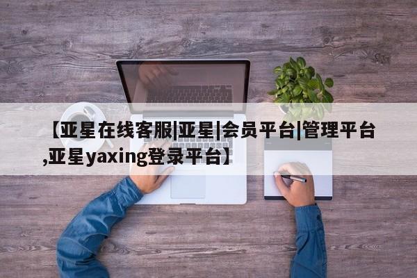 亚星相关业务办理 亚星_官网【亚星在线客服|亚星|会员平台|管理平台,亚星yaxing登录平台】