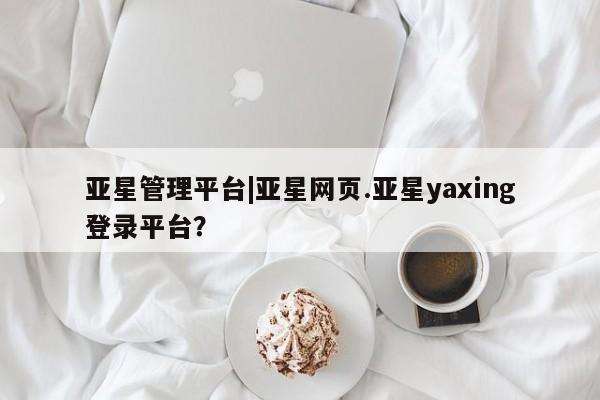 亚星相关业务办理 亚星_官网亚星管理平台|亚星网页.亚星yaxing登录平台？