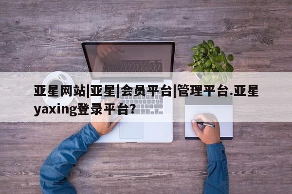 亚星相关业务办理 亚星_官网亚星网站|亚星|会员平台|管理平台.亚星yaxing登录平台？