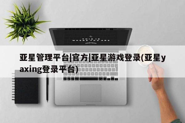 亚星相关业务办理 亚星_官网亚星管理平台|官方|亚星游戏登录(亚星yaxing登录平台)