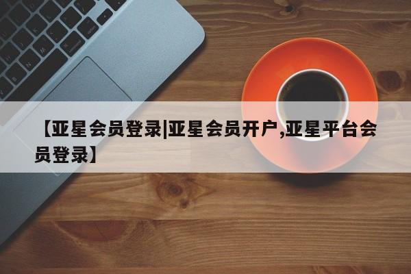 亚星相关业务办理 亚星_官网【亚星会员登录|亚星会员开户,亚星平台会员登录】