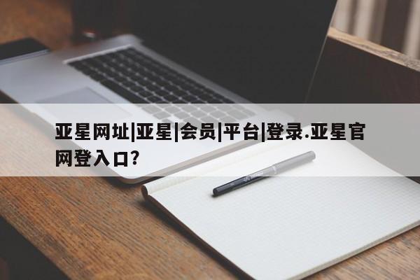亚星相关业务办理 亚星_官网亚星网址|亚星|会员|平台|登录.亚星官网登入口？