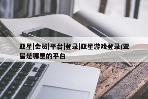 亚星相关业务办理 亚星_官网亚星|会员|平台|登录|亚星游戏登录/亚星是哪里的平台