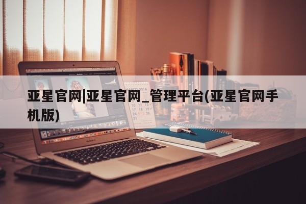 亚星相关业务办理 亚星_官网亚星官网|亚星官网_管理平台(亚星官网手机版)