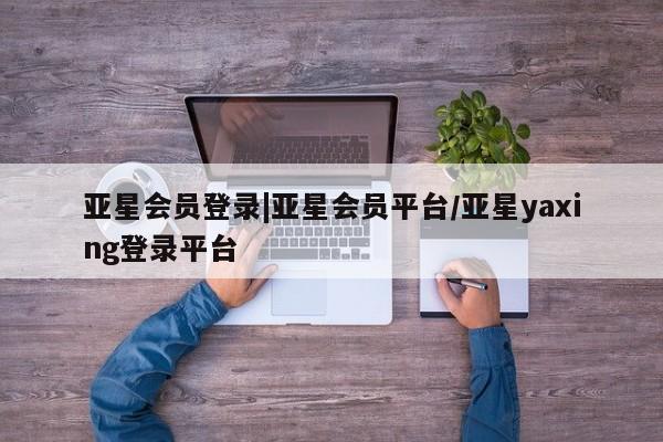 亚星相关业务办理 亚星_官网亚星会员登录|亚星会员平台/亚星yaxing登录平台