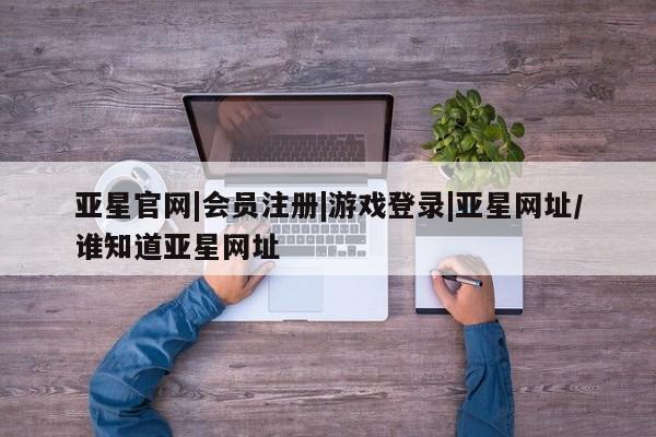 亚星相关业务办理 亚星_官网亚星官网|会员注册|游戏登录|亚星网址/谁知道亚星网址