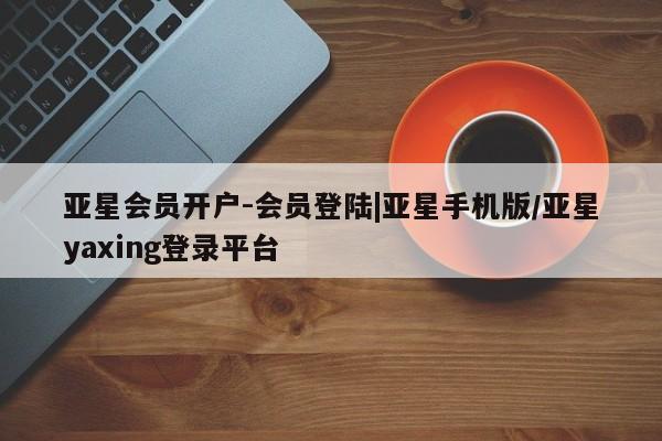 亚星相关业务办理 亚星_官网亚星会员开户-会员登陆|亚星手机版/亚星yaxing登录平台