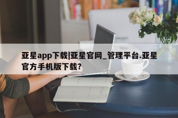 亚星相关业务办理 亚星_官网亚星app下载|亚星官网_管理平台.亚星官方手机版下载？