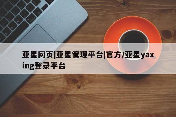 亚星相关业务办理 亚星_官网亚星网页|亚星管理平台|官方/亚星yaxing登录平台