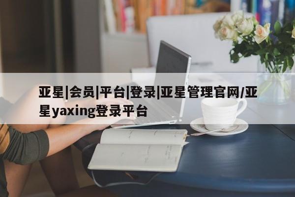 亚星相关业务办理 亚星_官网亚星|会员|平台|登录|亚星管理官网/亚星yaxing登录平台