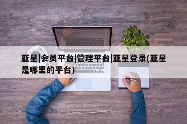 亚星相关业务办理 亚星_官网亚星|会员平台|管理平台|亚星登录(亚星是哪里的平台)